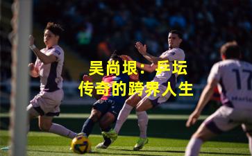  吴尚垠：乒坛传奇的跨界人生