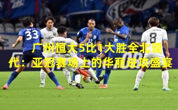 广州恒大5比1大胜全北现代:亚冠赛场上的华丽进攻盛宴