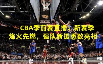 CBA季前赛直播:新赛季烽火先燃,强队新援悉数亮相