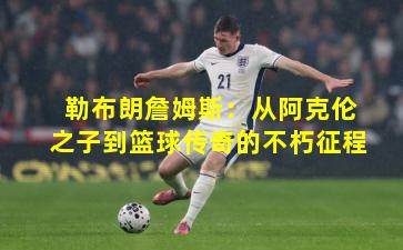 勒布朗詹姆斯：从阿克伦之子到篮球传奇的不朽征程