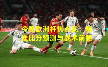 今晚欧洲杯焦点战：精准比分预测与战术前瞻