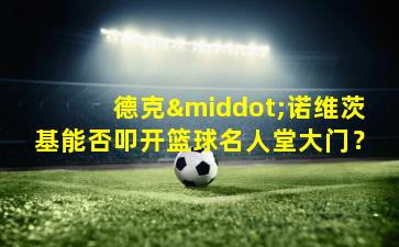 德克·诺维茨基能否叩开篮球名人堂大门？