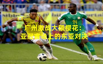 广州激战大阪樱花:亚冠赛场上的东亚对决